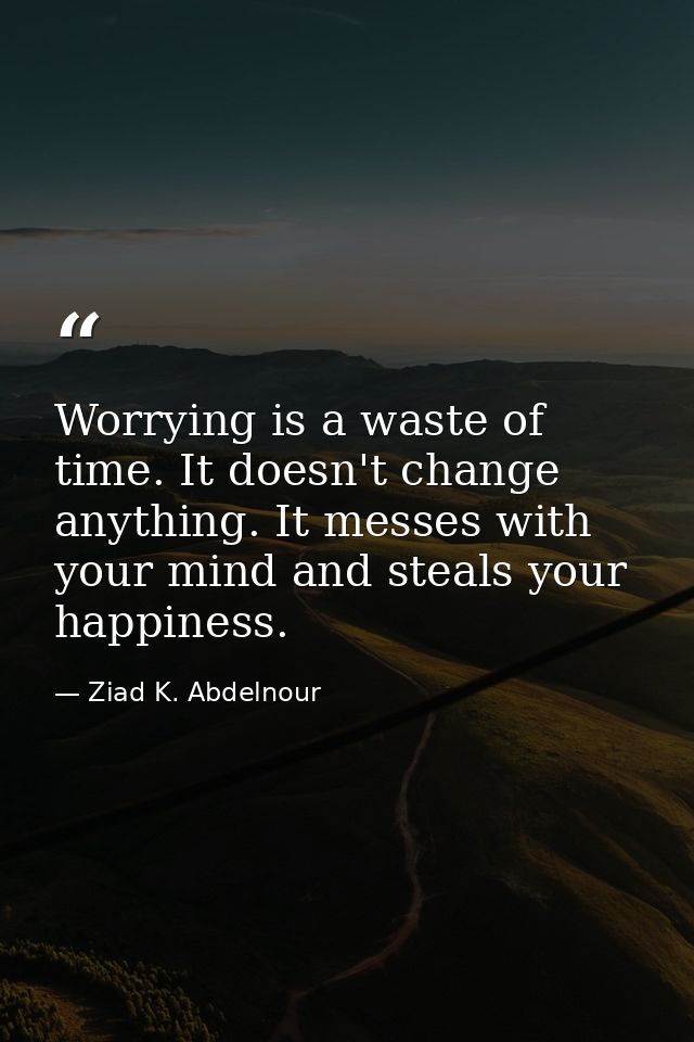 Worrying is a waste of time. It doesn't change anything. It messes with your mind and steals your happiness. — Ziad K. Abdelnour
