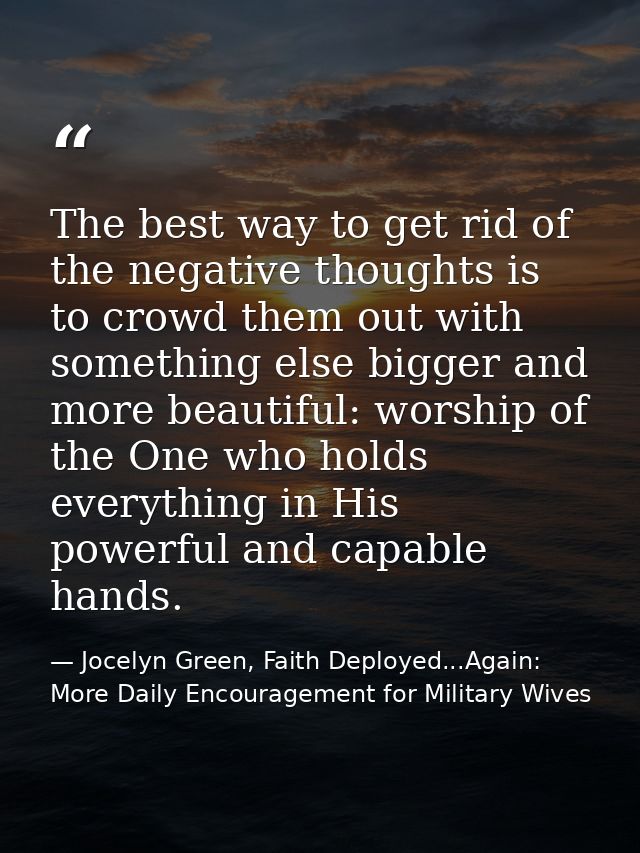 The best way to get rid of the negative thoughts is to crowd them out with something else bigger and more beautiful: wor — Jocelyn Green, Faith Deployed...Again: More Daily Encouragement for Military Wives