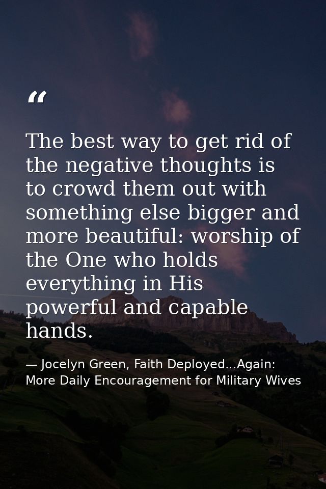 The best way to get rid of the negative thoughts is to crowd them out with something else bigger and more beautiful: wor — Jocelyn Green, Faith Deployed...Again: More Daily Encouragement for Military Wives