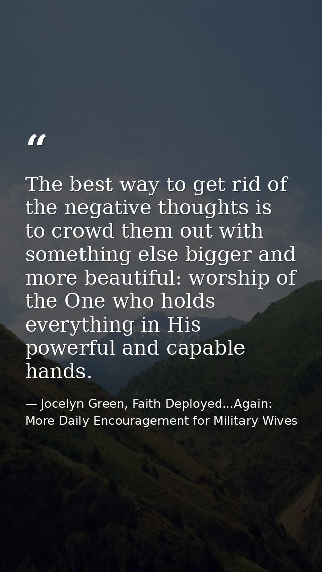 The best way to get rid of the negative thoughts is to crowd them out with something else bigger and more beautiful: wor — Jocelyn Green, Faith Deployed...Again: More Daily Encouragement for Military Wives
