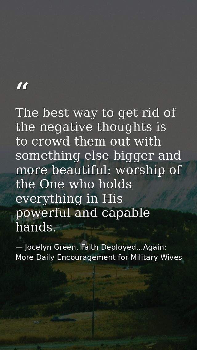The best way to get rid of the negative thoughts is to crowd them out with something else bigger and more beautiful: wor — Jocelyn Green, Faith Deployed...Again: More Daily Encouragement for Military Wives