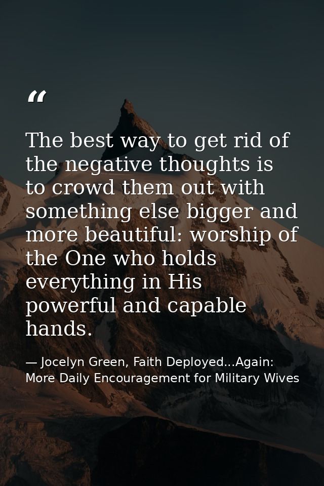 The best way to get rid of the negative thoughts is to crowd them out with something else bigger and more beautiful: wor — Jocelyn Green, Faith Deployed...Again: More Daily Encouragement for Military Wives