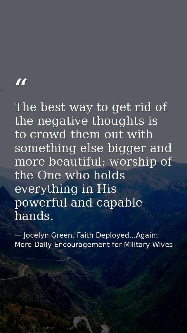 The best way to get rid of the negative thoughts is to crowd them out with something else bigger and more beautiful: wor — Jocelyn Green, Faith Deployed...Again: More Daily Encouragement for Military Wives