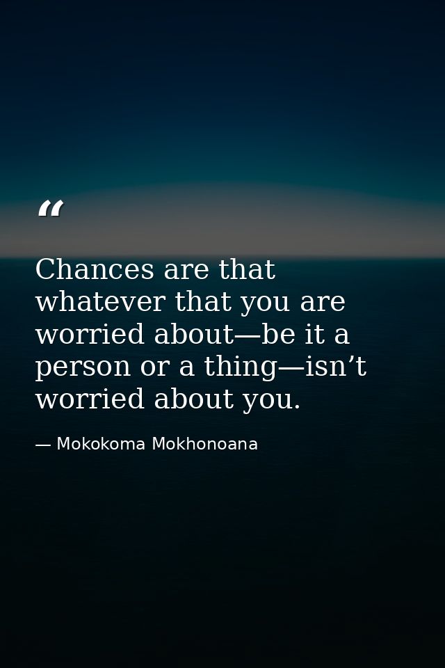 Chances are that whatever that you are worried about—be it a person or a thing—isn’t worried about you. — Mokokoma Mokhonoana