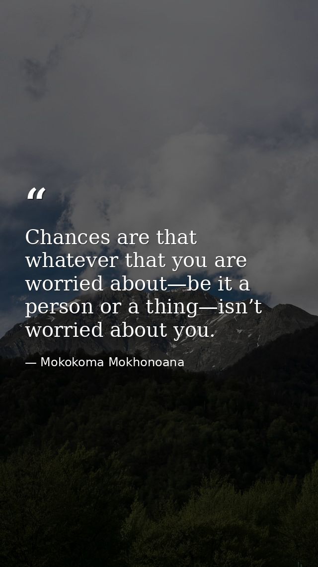 Chances are that whatever that you are worried about—be it a person or a thing—isn’t worried about you. — Mokokoma Mokhonoana