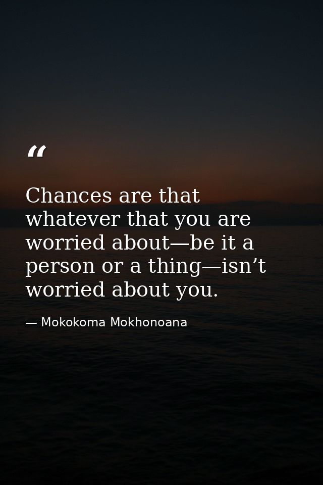 Chances are that whatever that you are worried about—be it a person or a thing—isn’t worried about you. — Mokokoma Mokhonoana
