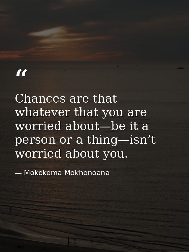Chances are that whatever that you are worried about—be it a person or a thing—isn’t worried about you. — Mokokoma Mokhonoana