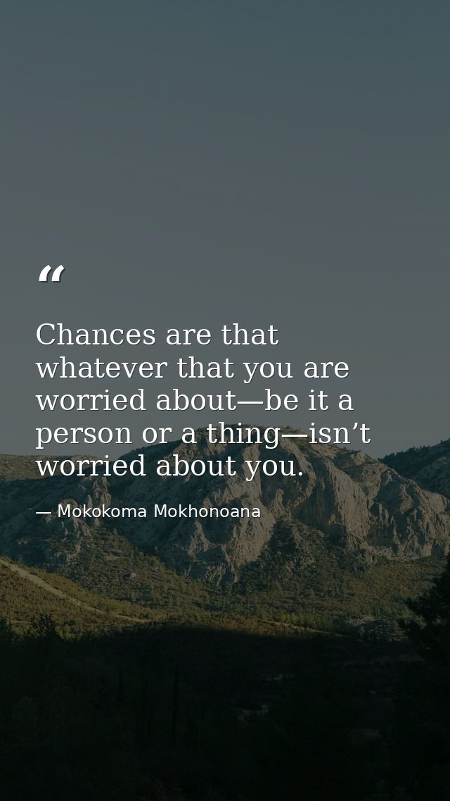 Chances are that whatever that you are worried about—be it a person or a thing—isn’t worried about you. — Mokokoma Mokhonoana