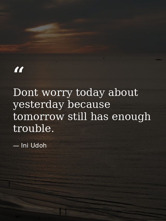 Dont worry today about yesterday because tomorrow still has enough trouble. — Ini Udoh