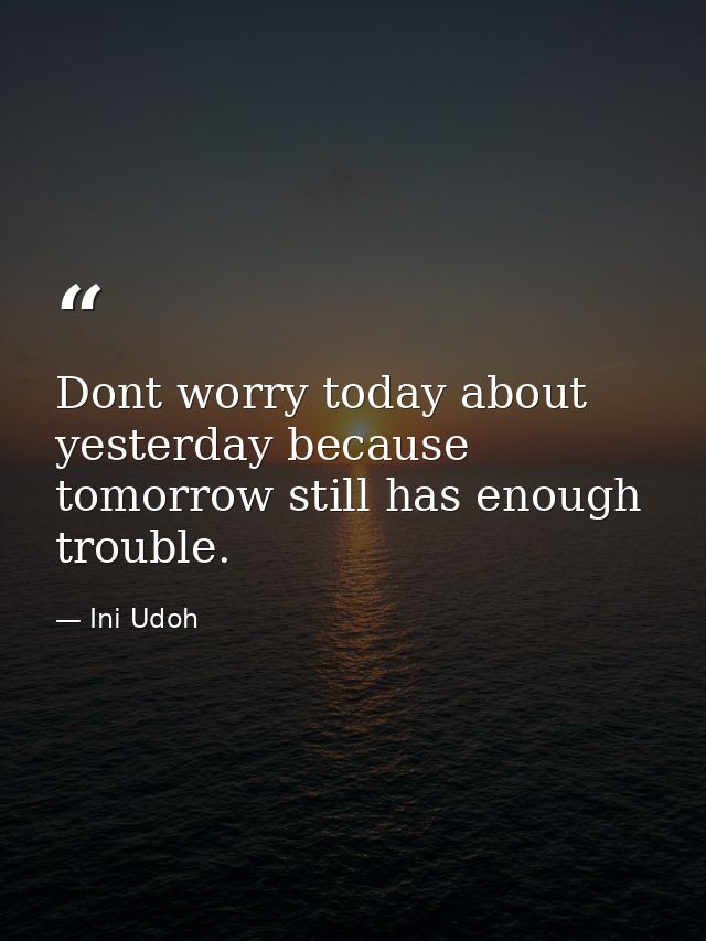 Dont worry today about yesterday because tomorrow still has enough trouble. — Ini Udoh