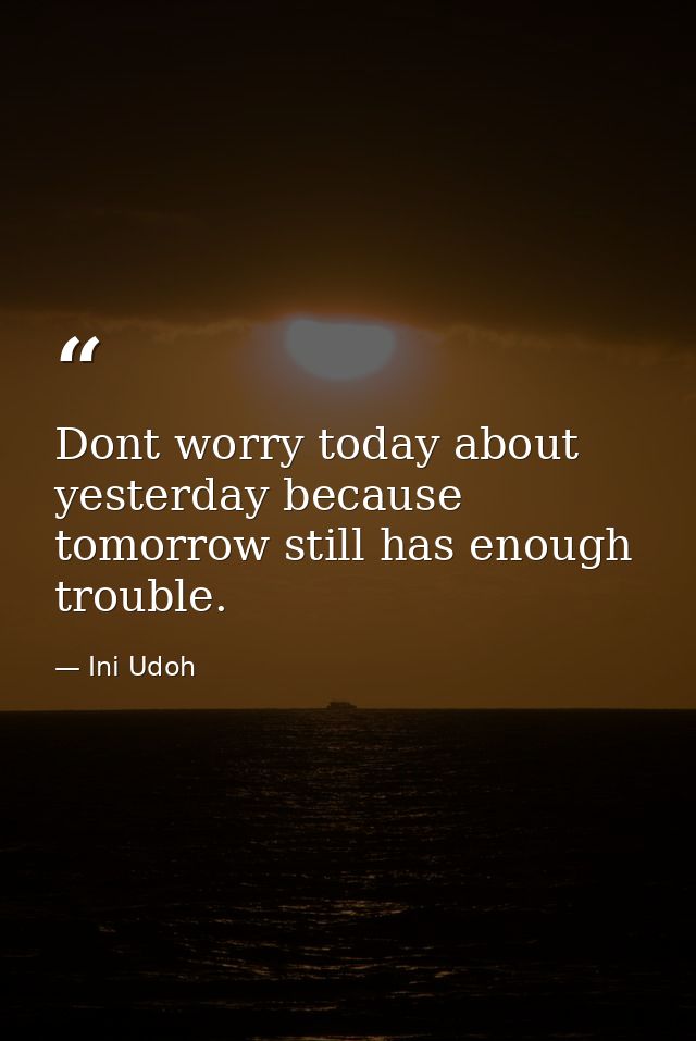 Dont worry today about yesterday because tomorrow still has enough trouble. — Ini Udoh