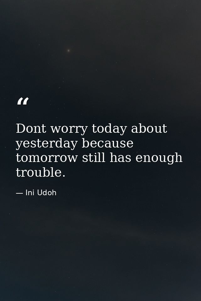 Dont worry today about yesterday because tomorrow still has enough trouble. — Ini Udoh
