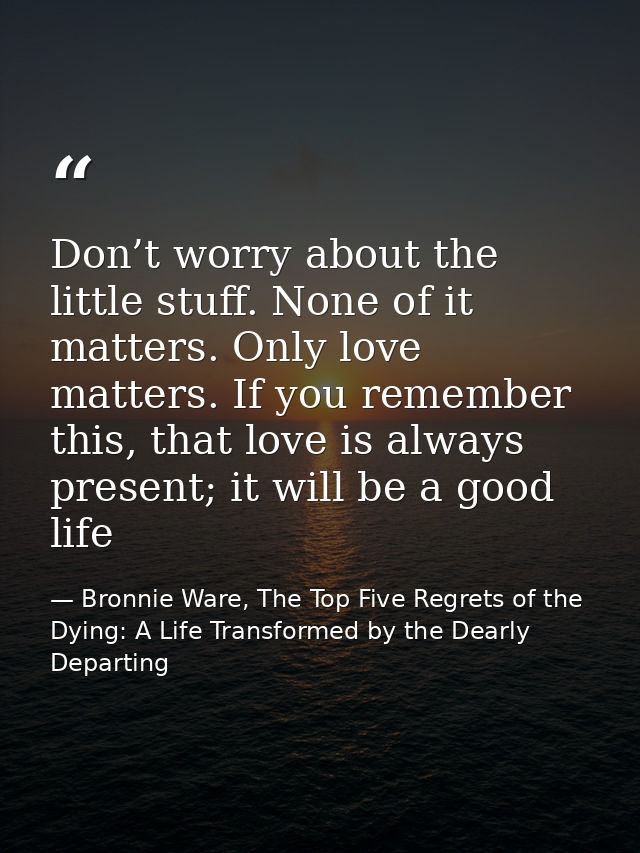 Don’t worry about the little stuff. None of it matters. Only love matters. If you remember this, that love is always pre — Bronnie Ware, The Top Five Regrets of the Dying: A Life Transformed by the Dearly Departing