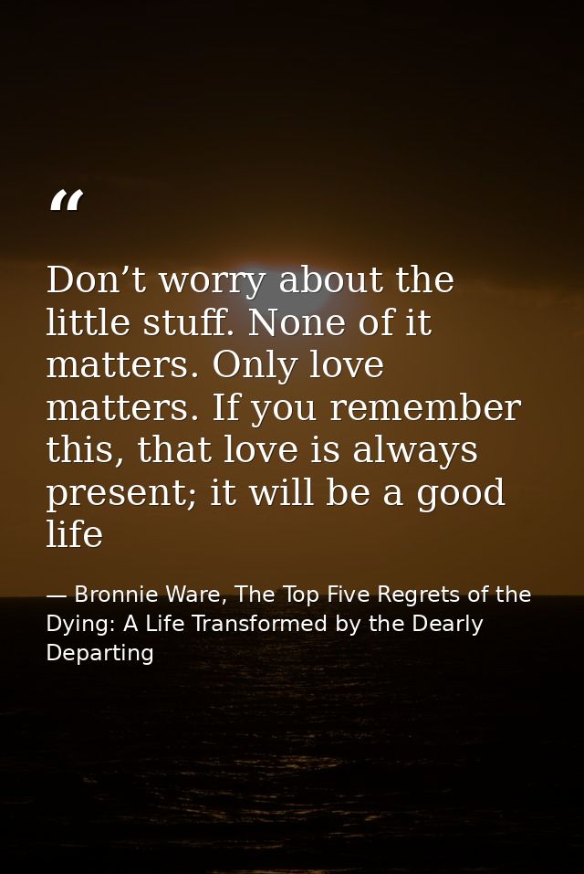 Don’t worry about the little stuff. None of it matters. Only love matters. If you remember this, that love is always pre — Bronnie Ware, The Top Five Regrets of the Dying: A Life Transformed by the Dearly Departing