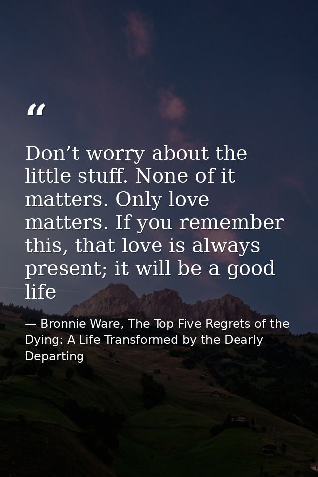 Don’t worry about the little stuff. None of it matters. Only love matters. If you remember this, that love is always pre — Bronnie Ware, The Top Five Regrets of the Dying: A Life Transformed by the Dearly Departing
