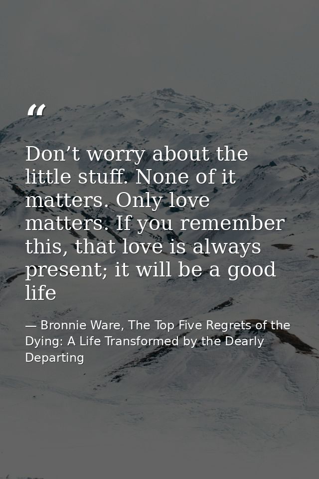 Don’t worry about the little stuff. None of it matters. Only love matters. If you remember this, that love is always pre — Bronnie Ware, The Top Five Regrets of the Dying: A Life Transformed by the Dearly Departing