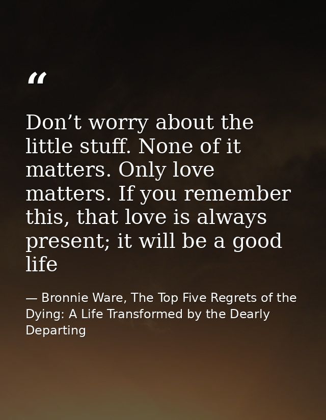 Don’t worry about the little stuff. None of it matters. Only love matters. If you remember this, that love is always pre — Bronnie Ware, The Top Five Regrets of the Dying: A Life Transformed by the Dearly Departing