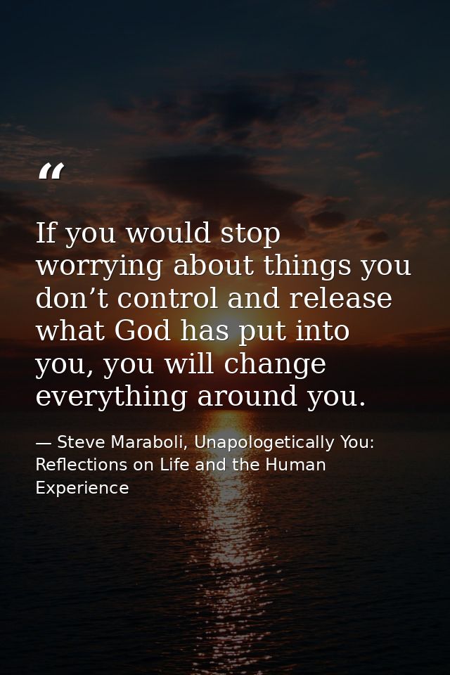 If you would stop worrying about things you don’t control and release what God has put into you, you will change everyth — Steve Maraboli, Unapologetically You: Reflections on Life and the Human Experience