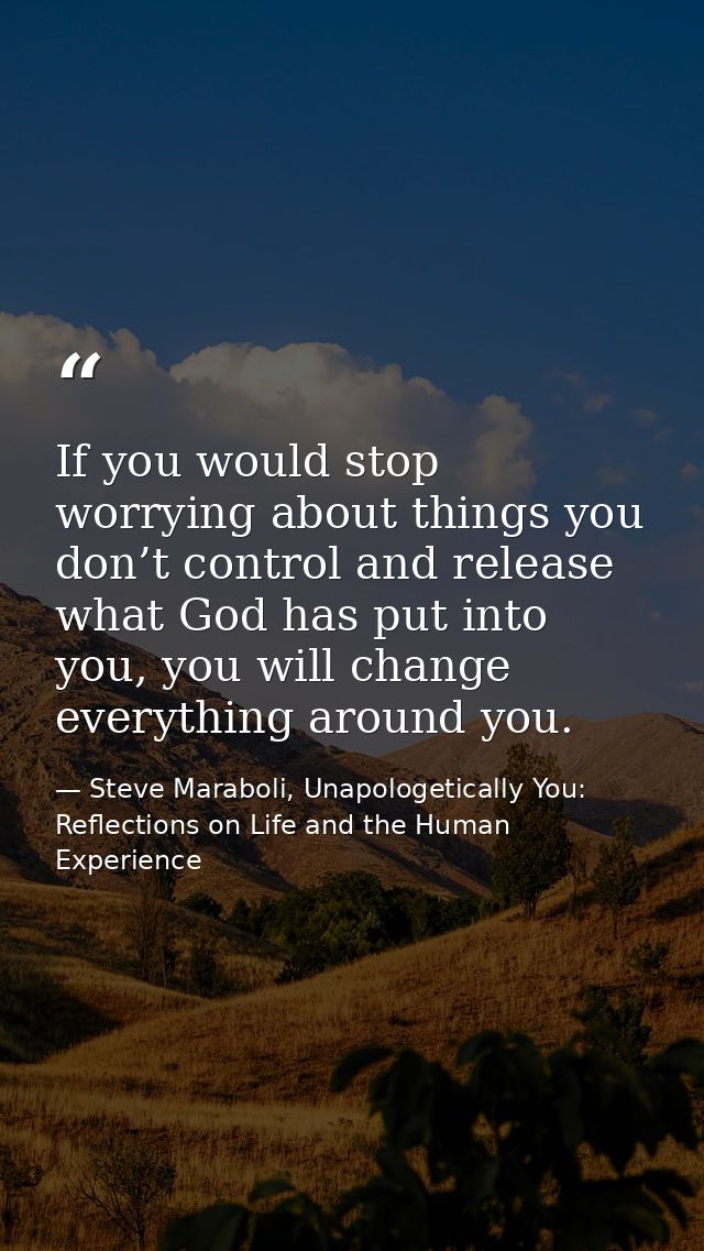 If you would stop worrying about things you don’t control and release what God has put into you, you will change everyth — Steve Maraboli, Unapologetically You: Reflections on Life and the Human Experience