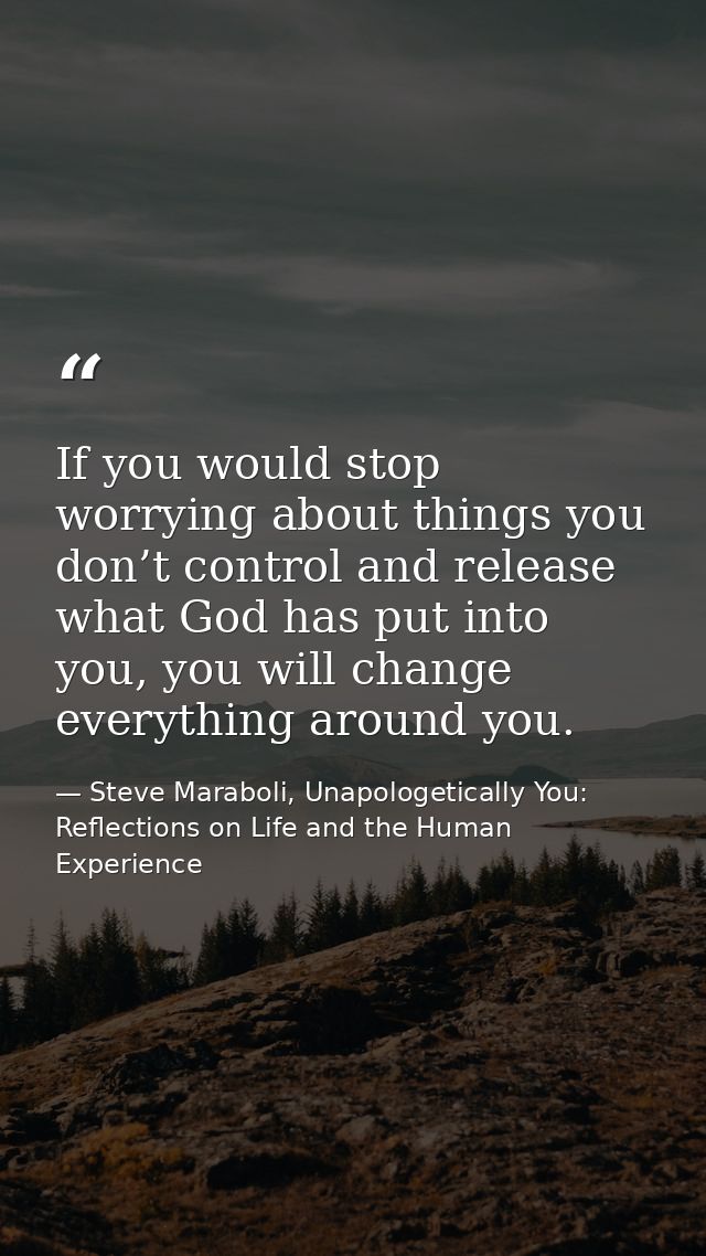 If you would stop worrying about things you don’t control and release what God has put into you, you will change everyth — Steve Maraboli, Unapologetically You: Reflections on Life and the Human Experience