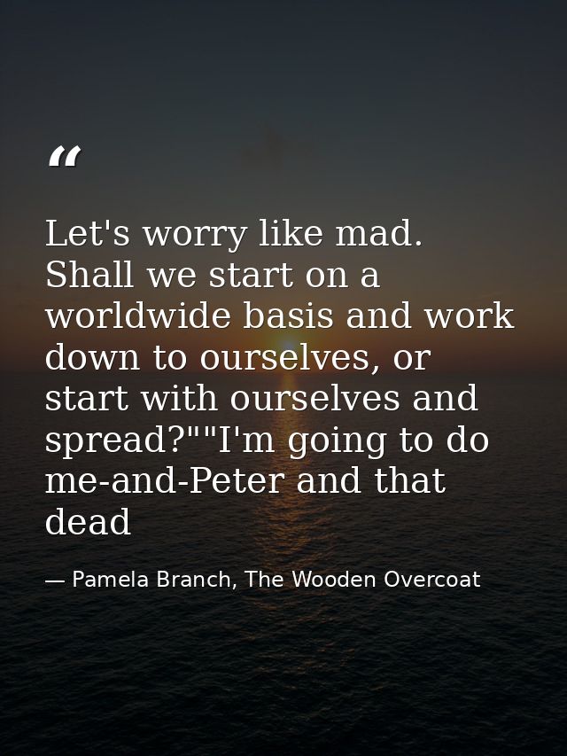 Let's worry like mad. Shall we start on a worldwide basis and work down to ourselves, or start with ourselves and spread — Pamela Branch, The Wooden Overcoat