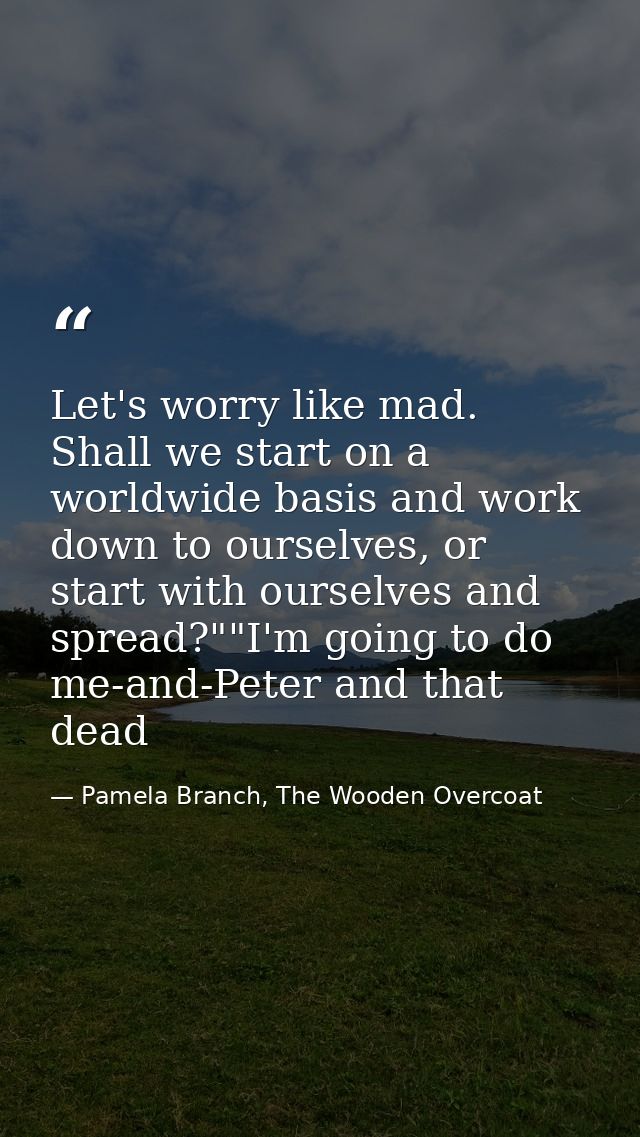 Let's worry like mad. Shall we start on a worldwide basis and work down to ourselves, or start with ourselves and spread — Pamela Branch, The Wooden Overcoat