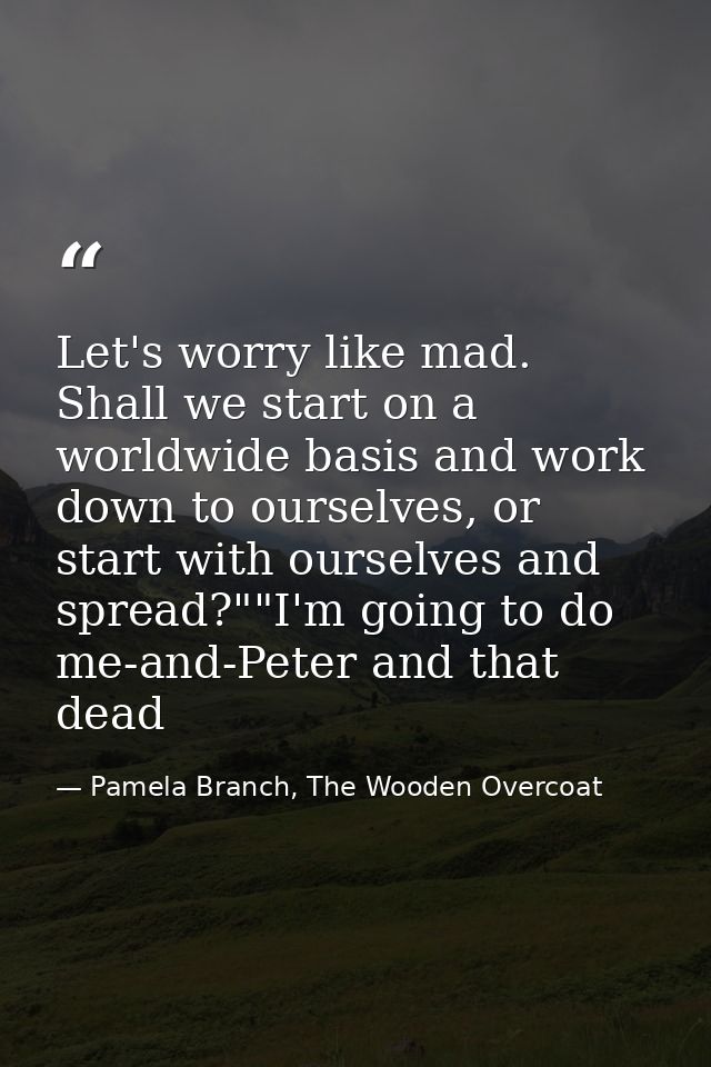 Let's worry like mad. Shall we start on a worldwide basis and work down to ourselves, or start with ourselves and spread — Pamela Branch, The Wooden Overcoat
