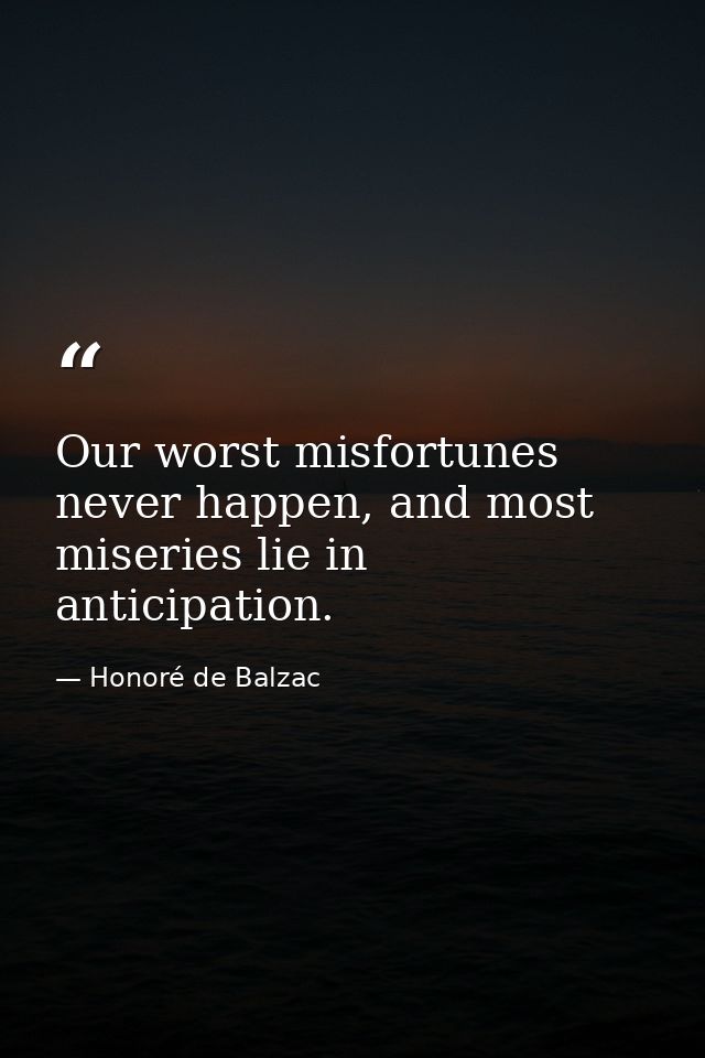 Our worst misfortunes never happen, and most miseries lie in anticipation. — Honoré de Balzac