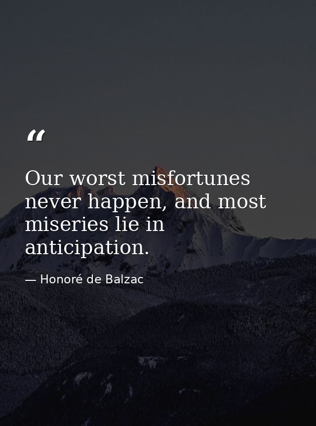 Our worst misfortunes never happen, and most miseries lie in anticipation. — Honoré de Balzac