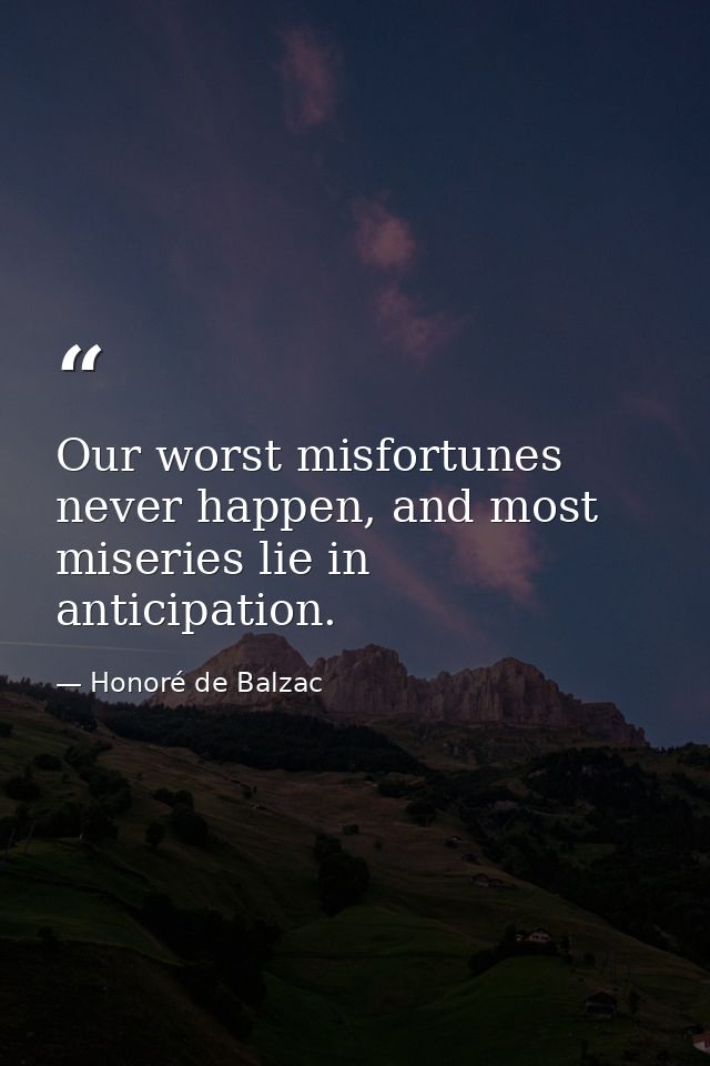 Our worst misfortunes never happen, and most miseries lie in anticipation. — Honoré de Balzac