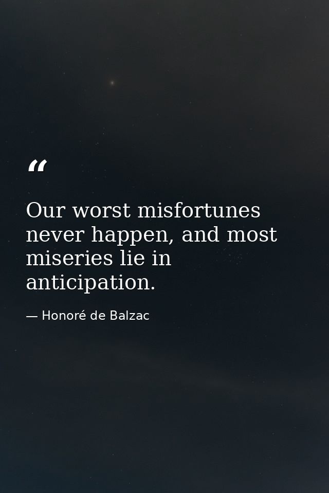 Our worst misfortunes never happen, and most miseries lie in anticipation. — Honoré de Balzac