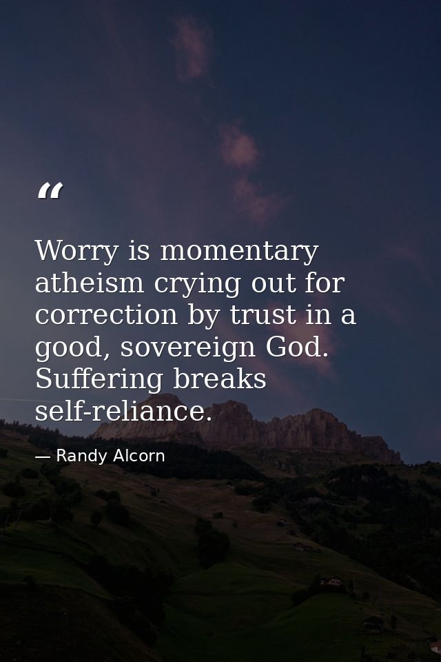 Worry is momentary atheism crying out for correction by trust in a good, sovereign God. Suffering breaks self-reliance. — Randy Alcorn