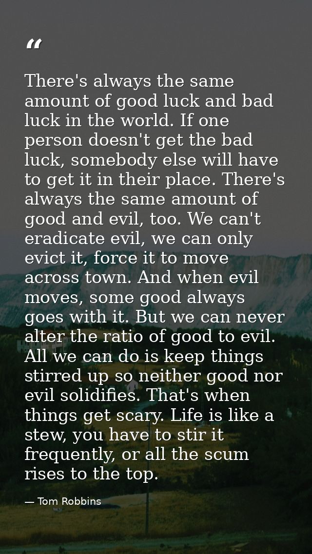 There's always the same amount of good luck and bad luck in the world. If one person doesn't get the bad luck, somebody  — Tom Robbins