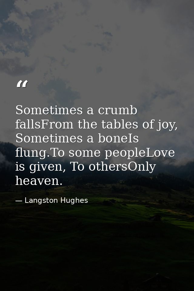 Sometimes a crumb fallsFrom the tables of joy, Sometimes a boneIs flung.To some peopleLove is given, To othersOnly heave — Langston Hughes