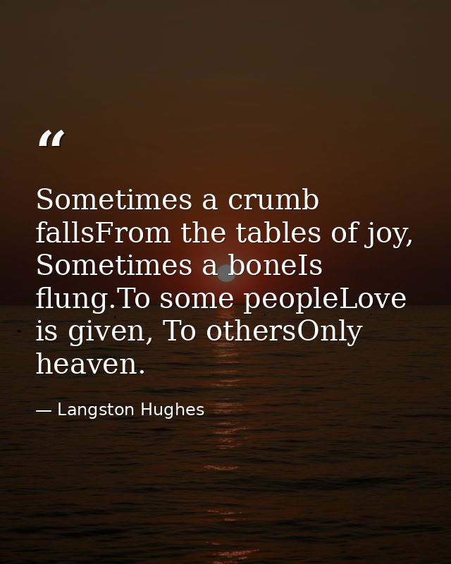 Sometimes a crumb fallsFrom the tables of joy, Sometimes a boneIs flung.To some peopleLove is given, To othersOnly heave — Langston Hughes