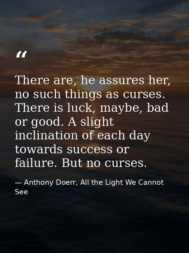 There are, he assures her, no such things as curses. There is luck, maybe, bad or good. A slight inclination of each day — Anthony Doerr, All the Light We Cannot See