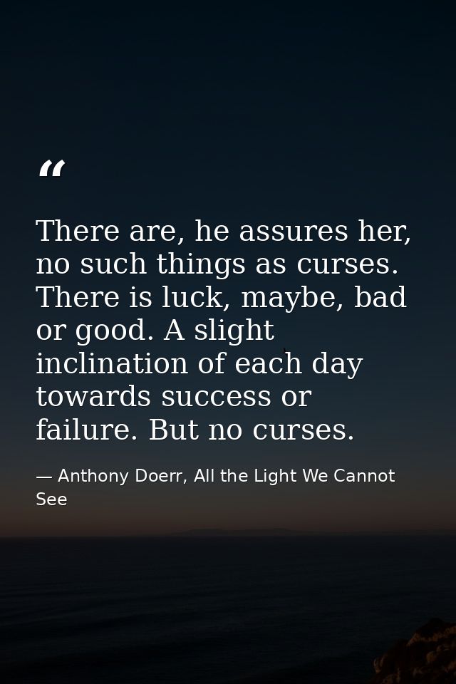 There are, he assures her, no such things as curses. There is luck, maybe, bad or good. A slight inclination of each day — Anthony Doerr, All the Light We Cannot See