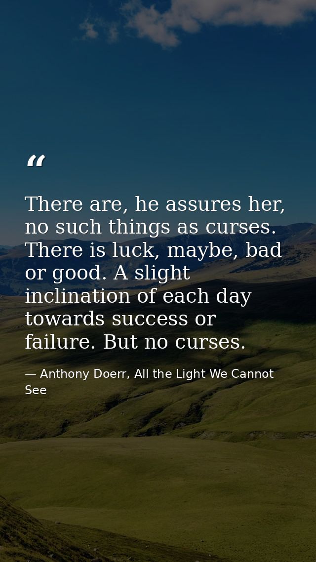 There are, he assures her, no such things as curses. There is luck, maybe, bad or good. A slight inclination of each day — Anthony Doerr, All the Light We Cannot See