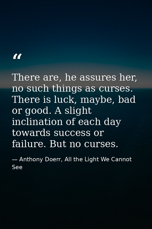 There are, he assures her, no such things as curses. There is luck, maybe, bad or good. A slight inclination of each day — Anthony Doerr, All the Light We Cannot See