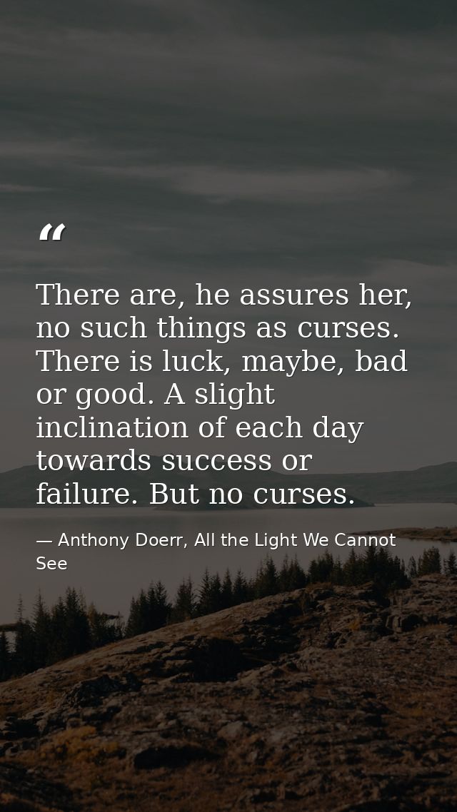 There are, he assures her, no such things as curses. There is luck, maybe, bad or good. A slight inclination of each day — Anthony Doerr, All the Light We Cannot See