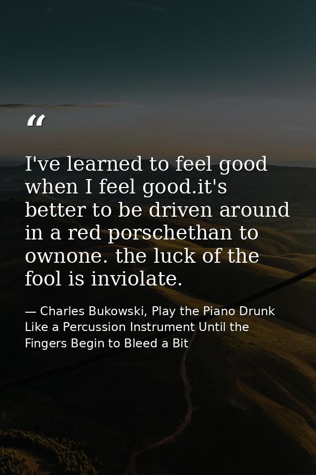 I've learned to feel good when I feel good.it's better to be driven around in a red porschethan to ownone. the luck of t — Charles Bukowski, Play the Piano Drunk Like a Percussion Instrument Until the Fingers Begin to Bleed a Bit