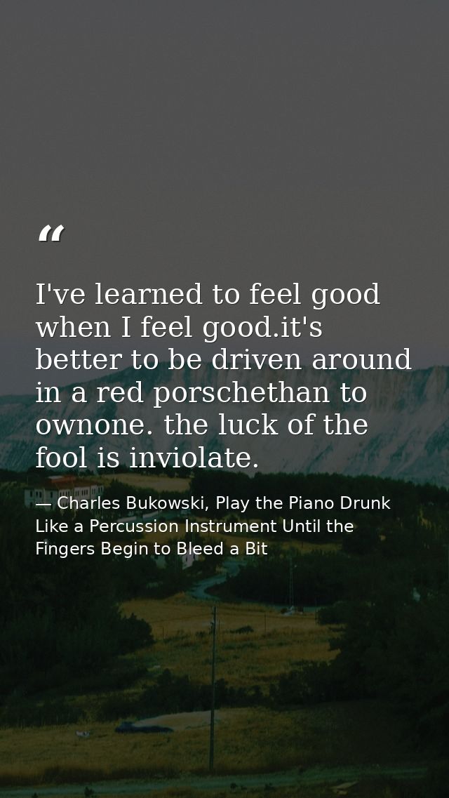 I've learned to feel good when I feel good.it's better to be driven around in a red porschethan to ownone. the luck of t — Charles Bukowski, Play the Piano Drunk Like a Percussion Instrument Until the Fingers Begin to Bleed a Bit