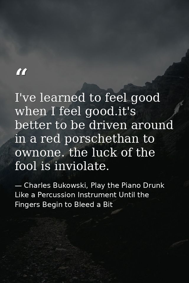 I've learned to feel good when I feel good.it's better to be driven around in a red porschethan to ownone. the luck of t — Charles Bukowski, Play the Piano Drunk Like a Percussion Instrument Until the Fingers Begin to Bleed a Bit