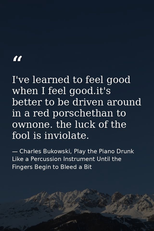 I've learned to feel good when I feel good.it's better to be driven around in a red porschethan to ownone. the luck of t — Charles Bukowski, Play the Piano Drunk Like a Percussion Instrument Until the Fingers Begin to Bleed a Bit