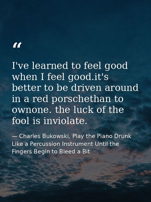 I've learned to feel good when I feel good.it's better to be driven around in a red porschethan to ownone. the luck of t — Charles Bukowski, Play the Piano Drunk Like a Percussion Instrument Until the Fingers Begin to Bleed a Bit