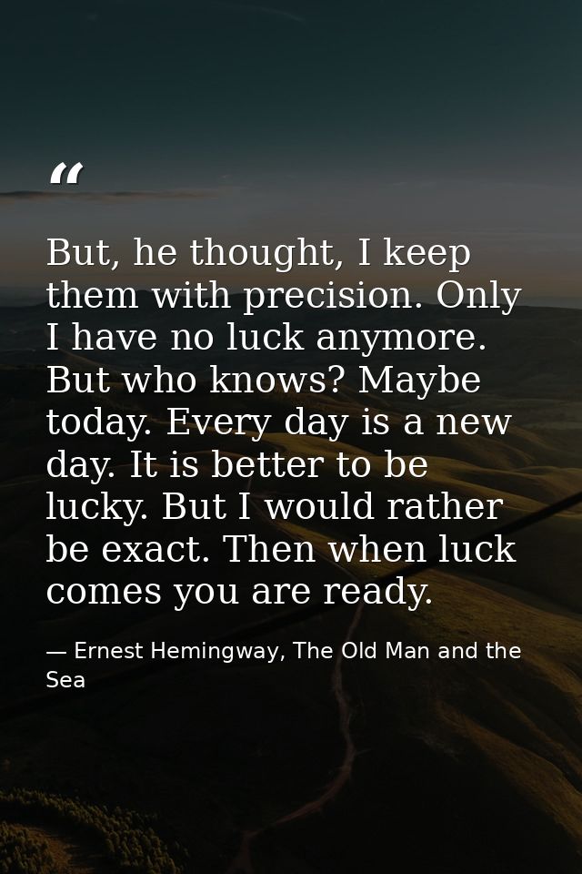 But, he thought, I keep them with precision. Only I have no luck anymore. But who knows? Maybe today. Every day is a new — Ernest Hemingway, The Old Man and the Sea