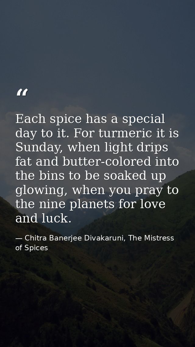 Each spice has a special day to it. For turmeric it is Sunday, when light drips fat and butter-colored into the bins to  — Chitra Banerjee Divakaruni, The Mistress of Spices