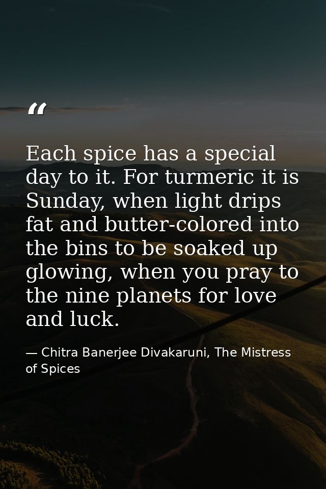 Each spice has a special day to it. For turmeric it is Sunday, when light drips fat and butter-colored into the bins to  — Chitra Banerjee Divakaruni, The Mistress of Spices