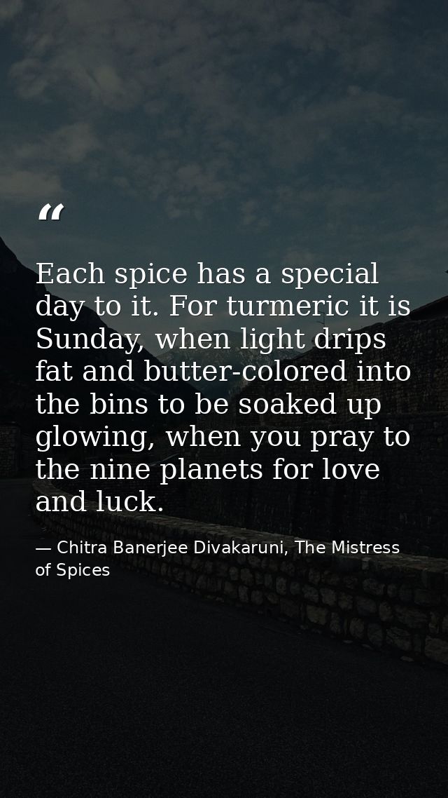 Each spice has a special day to it. For turmeric it is Sunday, when light drips fat and butter-colored into the bins to  — Chitra Banerjee Divakaruni, The Mistress of Spices