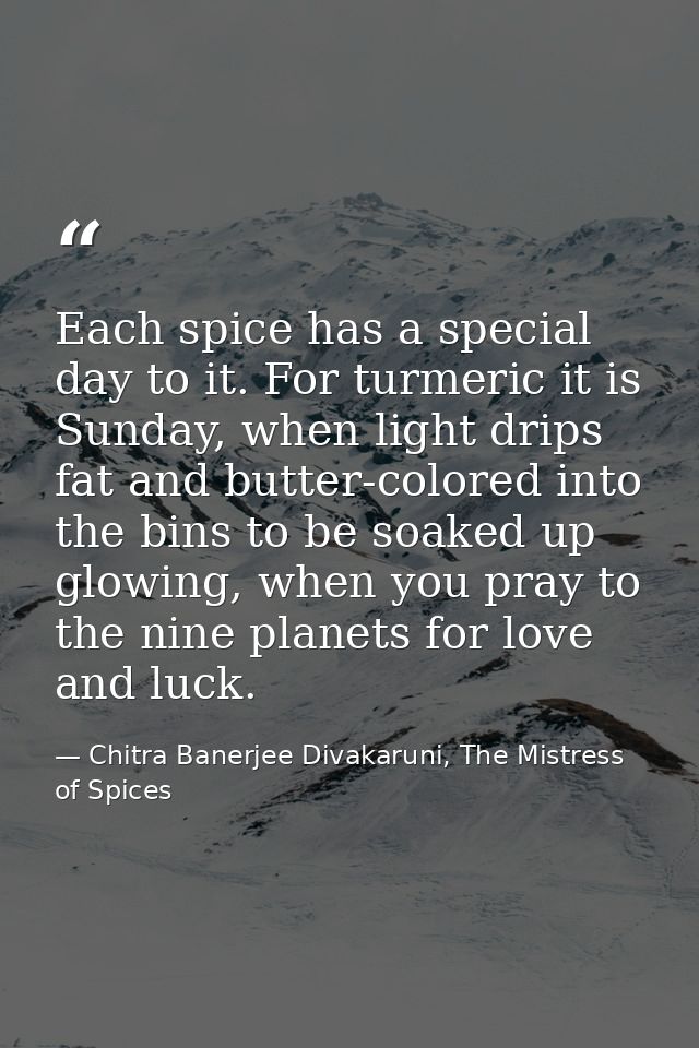 Each spice has a special day to it. For turmeric it is Sunday, when light drips fat and butter-colored into the bins to  — Chitra Banerjee Divakaruni, The Mistress of Spices